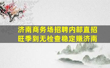 济南商务场招聘内部直招旺季到无检查稳定赚济南